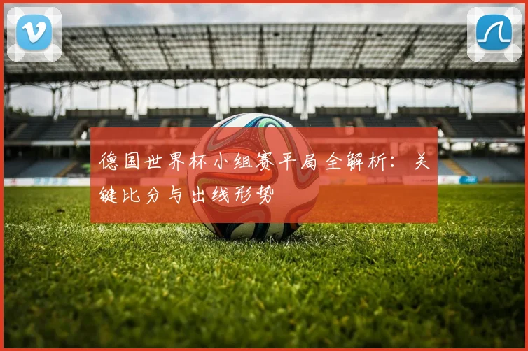 德国世界杯小组赛平局全解析：关键比分与出线形势