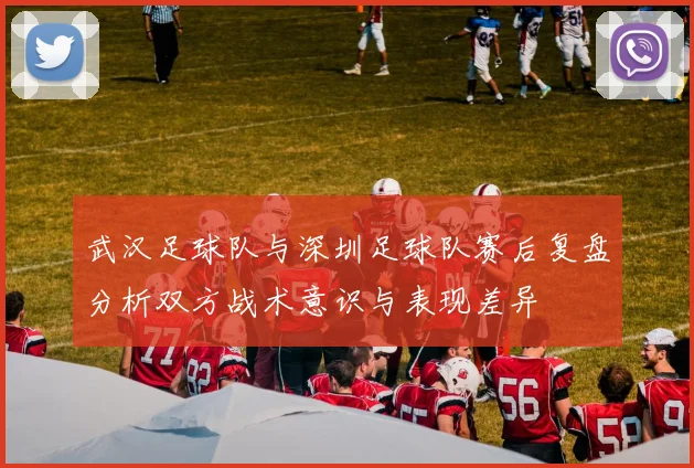 武汉足球队与深圳足球队赛后复盘分析双方战术意识与表现差异